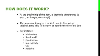 • At the beginning of the Jam, a theme is announced (a
word, an image, a concept)
• The teams are then given limited time to develop an
original game able to interpret at best the theme of the jam
• For instance:
 Minimalism
 Small world
 Construction
 You Get Only
One
 Respawn
HOW DOES IT WORK?
 