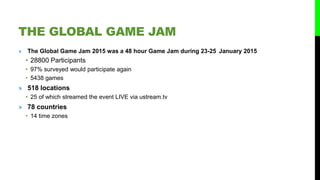 THE GLOBAL GAME JAM
» The Global Game Jam 2015 was a 48 hour Game Jam during 23-25 January 2015
• 28800 Participants
• 97% surveyed would participate again
• 5438 games
» 518 locations
• 25 of which streamed the event LIVE via ustream.tv
» 78 countries
• 14 time zones
 