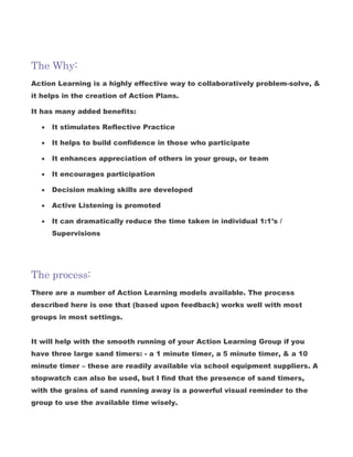 The Why:
Action Learning is a highly effective way to collaboratively problem-solve, &
it helps in the creation of Action Plans.
It has many added benefits:
 It stimulates Reflective Practice
 It helps to build confidence in those who participate
 It enhances appreciation of others in your group, or team
 It encourages participation
 Decision making skills are developed
 Active Listening is promoted
 It can dramatically reduce the time taken in individual 1:1’s /
Supervisions
The process:
There are a number of Action Learning models available. The process
described here is one that (based upon feedback) works well with most
groups in most settings.
It will help with the smooth running of your Action Learning Group if you
have three large sand timers: - a 1 minute timer, a 5 minute timer, & a 10
minute timer – these are readily available via school equipment suppliers. A
stopwatch can also be used, but I find that the presence of sand timers,
with the grains of sand running away is a powerful visual reminder to the
group to use the available time wisely.
 