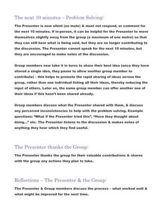 The next 10 minutes – Problem Solving:
The Presenter is now silent (on mute) & must not respond, or comment for
the next 10 minutes. If in-person, it can be helpful for the Presenter to move
themselves slightly away from the group (a maximum of one metre) so that
they can still hear what is being said, but they are no longer contributing to
the discussion. The Presenter cannot speak for the next 10 minutes, but
they are encouraged to make notes of the discussion.
Group members now take it in turns to share their best idea (once they have
shared a single idea, they pause to allow another group member to
contribute) – this helps to promote the rapid sharing of ideas across the
group, rather than one individual listing all their ideas, thereby reducing the
input of others. Later on, the same group member can offer another one of
their ideas if this hasn’t been shared already.
Group members discuss what the Presenter shared with them, & discuss
any perceived inconsistencies to help with the problem solving. Example
questions: “What if the Presenter tried this”, “Have they thought about
doing…” etc. The Presenter listens to the discussion & makes notes of
anything they hear which they find useful.
The Presenter thanks the Group:
The Presenter thanks the group for their valuable contributions & shares
with the group any actions they plan to take.
Reflections – The Presenter & the Group:
The Presenter & Group members discuss the process – what worked well &
what might be improved for the next time.
 