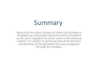 Summary
Many first-time flyers buying air tickets for holidays to
Singapore get pleasingly stunned as well as stupefied
by the utter magnificence of the nation’s international
airport. It is vital for to get know-how of the features
and facilities of Changi Airport for easy navigation
through the complex.

 
