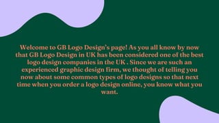 Welcome to GB Logo Designs page! As you all know by now
that GB Logo Design in UK has been considered one of the best
logo design companies in the UK . Since we are such an
experienced graphic design firm, we thought of telling you
now about some common types of logo designs so that next
time when you order a logo design online, you know what you
want.
 