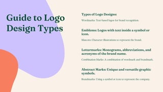 Guide to Logo
Design Types
Types of Logo Designs:
Wordmarks: Text-based logos for brand recognition.
Abstract Marks: Unique and versatile graphic
symbols.
Brandmarks: Using a symbol or icon to represent the company.
Lettermarks: Monograms, abbreviations, and
acronyms of the brand name.
Combination Marks: A combination of wordmark and brandmark.
Emblems: Logos with text inside a symbol or
icon.
Mascots: Character illustrations to represent the brand.
 