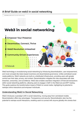 1/9
A Brief Guide on web3 in social networking
solulab.com/web3-social-networking/
Web3 technology is revolutionizing social networking by introducing decentralization, user empowerment,
and novel concepts like token-based incentives and decentralized governance. Unlike centralized social
media platforms, Web3 networks are built on a distributed infrastructure, providing users with greater
control over their data, privacy, and content. Decentralization mitigates the risks associated with data
breaches, censorship, and surveillance. Web3 also enables seamless integration of financial transactions
within social networking platforms, allowing users to engage in DeFi in the Web3 era and NFT trading.
This guide explores the transformative impact of Web3 on social media, highlighting its potential to
reshape online interactions and empower individuals.
Understanding Web3 in Social Networking
Web3 introduces a paradigm shift in social networking, moving away from centralized models.
Decentralization offers key advantages: Transparency and security. Decentralization also has the
potential to reshape social interactions, enabling users to connect with anyone globally who shares their
 