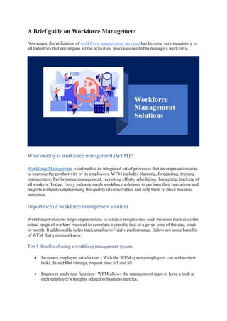 A Brief guide on Workforce Management
Nowadays, the utilization of workforce management services has become very mandatory in
all Industries that encompass all the activities, processes needed to manage a workforce.
What exactly is workforce management (WFM)?
Workforce Management is defined as an integrated set of processes that an organization uses
to improve the productivity of its employees. WFM includes planning, forecasting, training
management, Performance management, recruiting efforts, scheduling, budgeting, tracking of
all workers. Today, Every industry needs workforce solutions to perform their operations and
projects without compromising the quality of deliverables and help them to drive business
outcomes.
Importance of workforce management solution
Workforce Solutions helps organizations to achieve insights into such business metrics as the
actual range of workers required to complete a specific task at a given time of the day, week
or month. It additionally helps track employees’ daily performance. Below are some benefits
of WFM that you must know.
Top 4 Benefits of using a workforce management system.
• Increases employee satisfaction - With the WFM system employees can update their
tasks, In and Out timings, request time off and all.
• Improves analytical function - WFM allows the management team to have a look at
their employee’s insights related to business metrics.
 