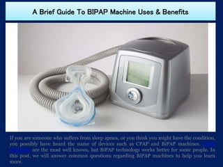 A Brief Guide To BIPAP Machine Uses & Benefits
If you are someone who suffers from sleep apnea, or you think you might have the condition,
you possibly have heard the name of devices such as CPAP and BiPAP machines. CPAP
machines are the most well known, but BiPAP technology works better for some people. In
this post, we will answer common questions regarding BiPAP machines to help you learn
more.
 
