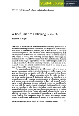 How can reading research enhance professional development?
A zyxwv
Brief Guide to Critiquing Research
Elisabeth zyxwvut
R. Hayes
The topic of research elicits extreme reactions from many professionals in
adult and continuingeducation. Research is either spoken of with reverence
as a source of solutions to all problems, or it is characterized as completely
useless from a practical (and sometimes from a theoretical)perspective. Real-
istically, the value of research lies somewhere between these two extremes.
The process of reading and evaluating research requires knowledge and
skills that are not acquiredwithout deliberate effort. Unfortunately,of course,
research studies may be reported in a way not readily comprehensible even
to other researchers. However, familiaritywith some basic elements of the
research process can enable practitioners to interpret and assess a good
deal of the available research literature.
The purpose of this chapter is to provide readers with an overview of
current research approaches in continuing education and to suggest strate-
gies for determining the quality and utility of research findings from a
practical point of view.zyxwv
A basic assumption is that the reader has little or
no formal training in research design and methods and that she or he is
primarily concerned with using research to assist in educational planning
and improvement. A second assumption is that while research can be
useful in such educational decision making, it cannot and should not be
the only guide for practice. Sound educational decision making is contin-
gent on a number of other factors, including explicit values and philo-
sophicalbeliefs about appropriate goals of education, that cannot be verified
through empiricalmethods. Further, all research is limited in the extent to
which it can capture the complexity of human behavior and social situa-
tions. Finally,a third assumption is that this chapter alone cannot prepare
readers to understand and critique all aspects of every research report. 1
NEW DlRECTlONSFOR ADULTzyxwvutsrqpon
AND CONnNUING EDUCATION. no. 51. Fall 1991 zyxwvu
@Josscy-Bass Inc.. Publishers 35
 