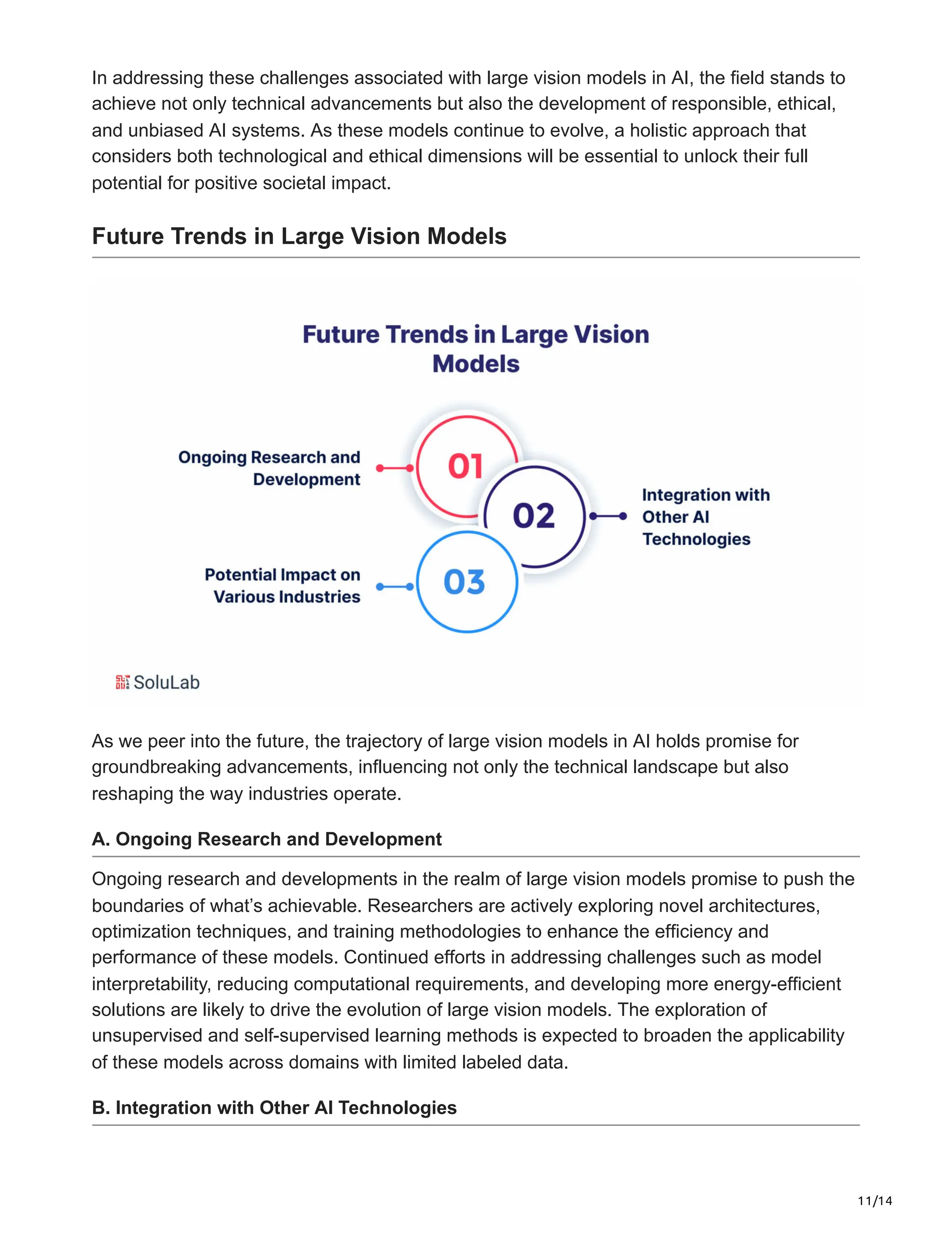 11/14
In addressing these challenges associated with large vision models in AI, the field stands to
achieve not only technical advancements but also the development of responsible, ethical,
and unbiased AI systems. As these models continue to evolve, a holistic approach that
considers both technological and ethical dimensions will be essential to unlock their full
potential for positive societal impact.
Future Trends in Large Vision Models
As we peer into the future, the trajectory of large vision models in AI holds promise for
groundbreaking advancements, influencing not only the technical landscape but also
reshaping the way industries operate.
A. Ongoing Research and Development
Ongoing research and developments in the realm of large vision models promise to push the
boundaries of what’s achievable. Researchers are actively exploring novel architectures,
optimization techniques, and training methodologies to enhance the efficiency and
performance of these models. Continued efforts in addressing challenges such as model
interpretability, reducing computational requirements, and developing more energy-efficient
solutions are likely to drive the evolution of large vision models. The exploration of
unsupervised and self-supervised learning methods is expected to broaden the applicability
of these models across domains with limited labeled data.
B. Integration with Other AI Technologies
 