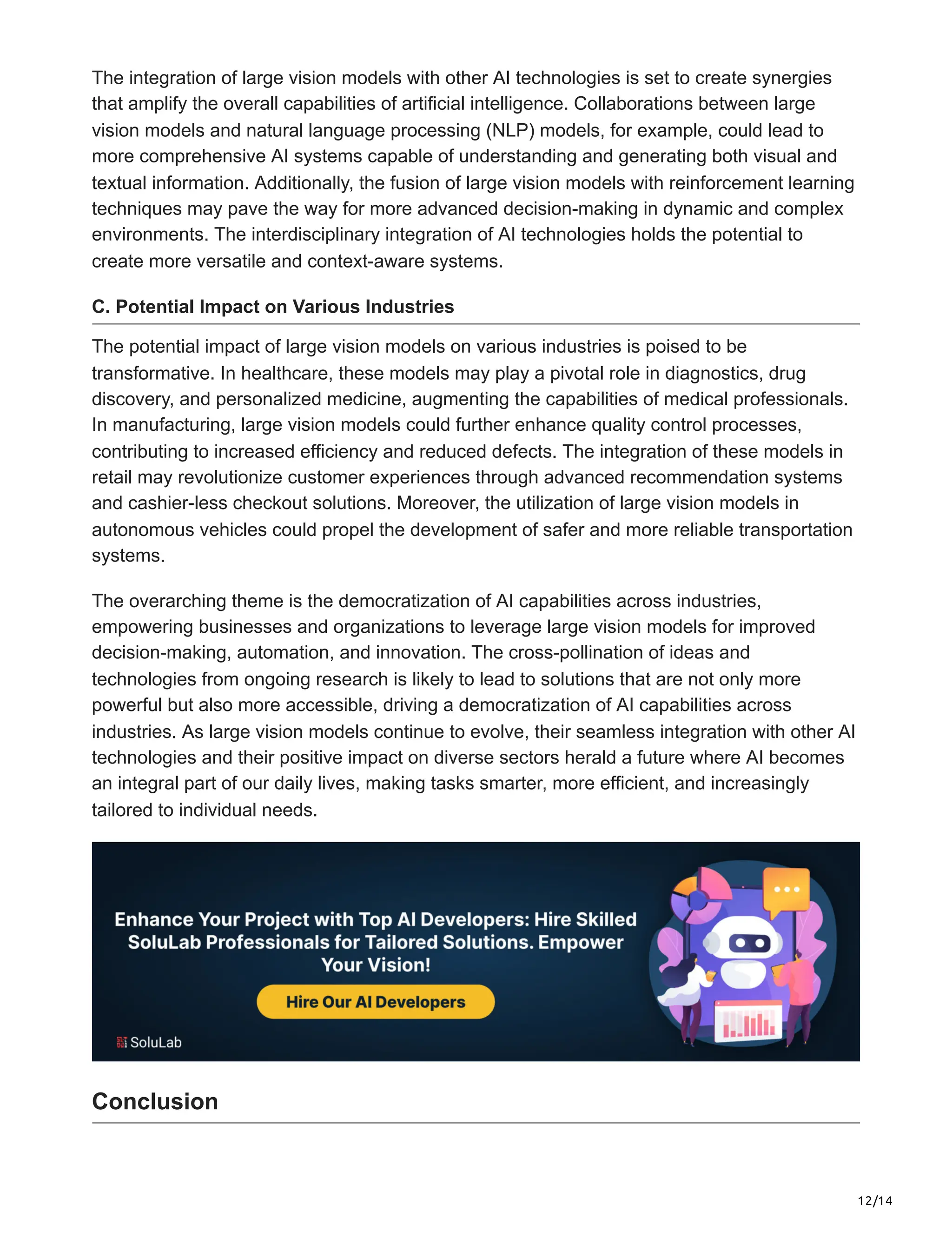 12/14
The integration of large vision models with other AI technologies is set to create synergies
that amplify the overall capabilities of artificial intelligence. Collaborations between large
vision models and natural language processing (NLP) models, for example, could lead to
more comprehensive AI systems capable of understanding and generating both visual and
textual information. Additionally, the fusion of large vision models with reinforcement learning
techniques may pave the way for more advanced decision-making in dynamic and complex
environments. The interdisciplinary integration of AI technologies holds the potential to
create more versatile and context-aware systems.
C. Potential Impact on Various Industries
The potential impact of large vision models on various industries is poised to be
transformative. In healthcare, these models may play a pivotal role in diagnostics, drug
discovery, and personalized medicine, augmenting the capabilities of medical professionals.
In manufacturing, large vision models could further enhance quality control processes,
contributing to increased efficiency and reduced defects. The integration of these models in
retail may revolutionize customer experiences through advanced recommendation systems
and cashier-less checkout solutions. Moreover, the utilization of large vision models in
autonomous vehicles could propel the development of safer and more reliable transportation
systems.
The overarching theme is the democratization of AI capabilities across industries,
empowering businesses and organizations to leverage large vision models for improved
decision-making, automation, and innovation. The cross-pollination of ideas and
technologies from ongoing research is likely to lead to solutions that are not only more
powerful but also more accessible, driving a democratization of AI capabilities across
industries. As large vision models continue to evolve, their seamless integration with other AI
technologies and their positive impact on diverse sectors herald a future where AI becomes
an integral part of our daily lives, making tasks smarter, more efficient, and increasingly
tailored to individual needs.
Conclusion
 