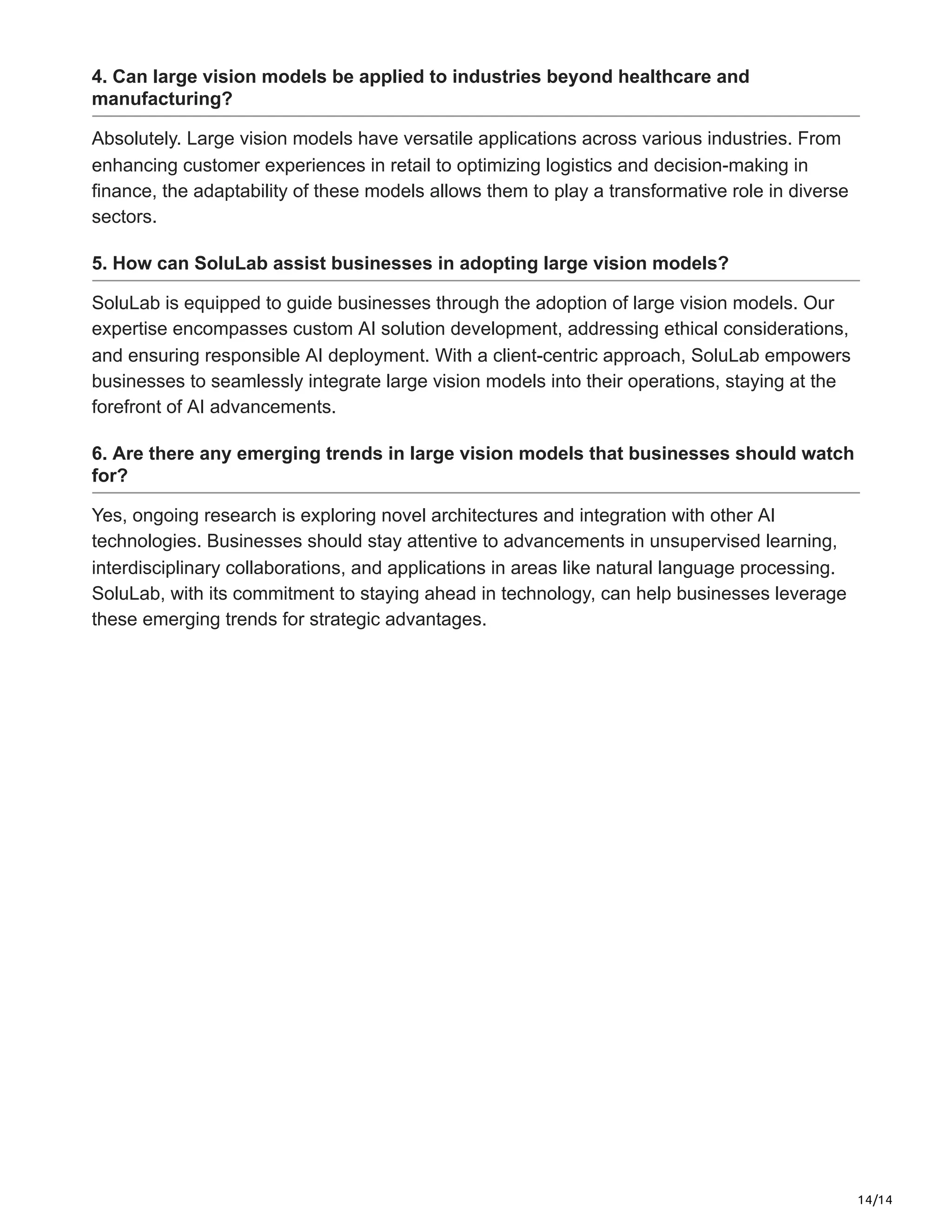14/14
4. Can large vision models be applied to industries beyond healthcare and
manufacturing?
Absolutely. Large vision models have versatile applications across various industries. From
enhancing customer experiences in retail to optimizing logistics and decision-making in
finance, the adaptability of these models allows them to play a transformative role in diverse
sectors.
5. How can SoluLab assist businesses in adopting large vision models?
SoluLab is equipped to guide businesses through the adoption of large vision models. Our
expertise encompasses custom AI solution development, addressing ethical considerations,
and ensuring responsible AI deployment. With a client-centric approach, SoluLab empowers
businesses to seamlessly integrate large vision models into their operations, staying at the
forefront of AI advancements.
6. Are there any emerging trends in large vision models that businesses should watch
for?
Yes, ongoing research is exploring novel architectures and integration with other AI
technologies. Businesses should stay attentive to advancements in unsupervised learning,
interdisciplinary collaborations, and applications in areas like natural language processing.
SoluLab, with its commitment to staying ahead in technology, can help businesses leverage
these emerging trends for strategic advantages.
 