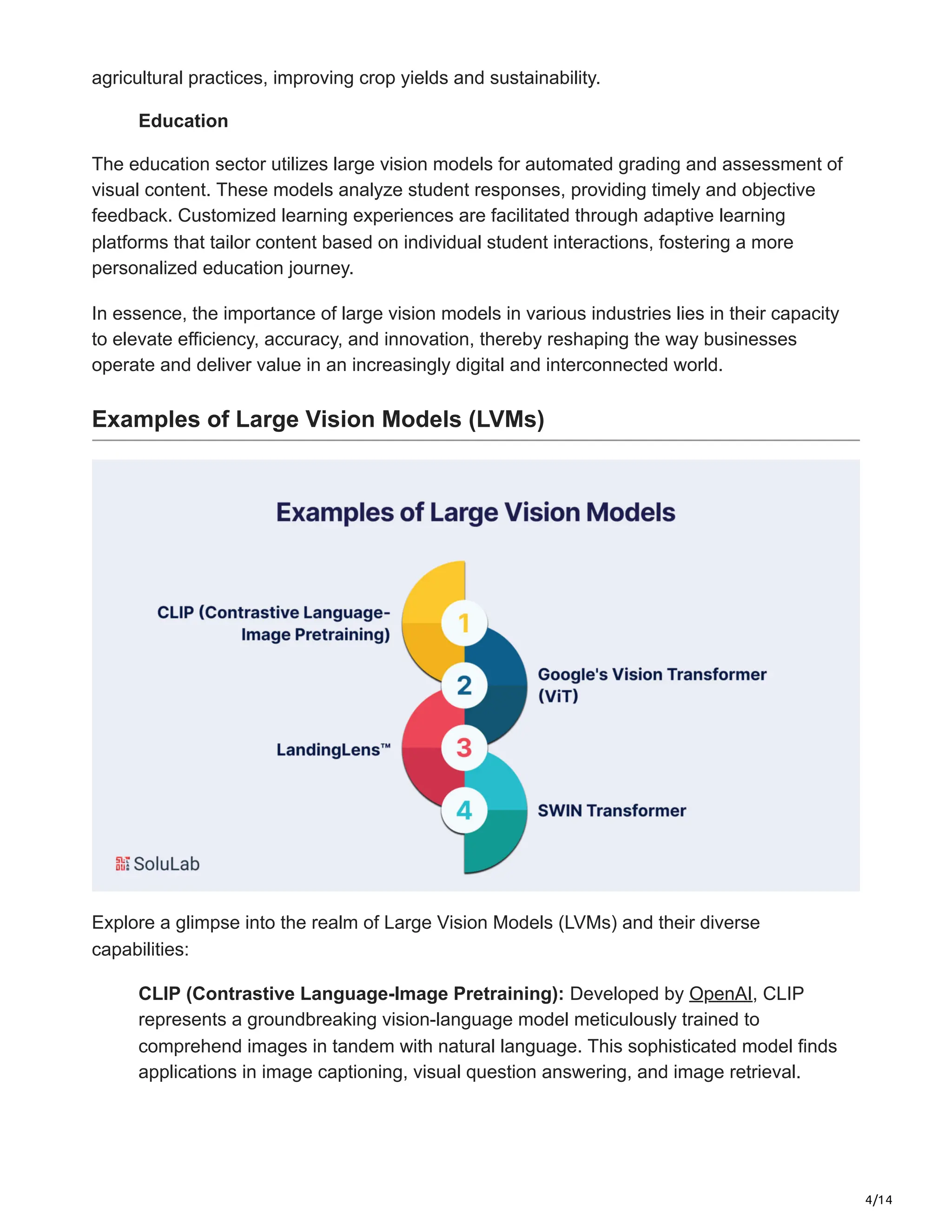 4/14
agricultural practices, improving crop yields and sustainability.
Education
The education sector utilizes large vision models for automated grading and assessment of
visual content. These models analyze student responses, providing timely and objective
feedback. Customized learning experiences are facilitated through adaptive learning
platforms that tailor content based on individual student interactions, fostering a more
personalized education journey.
In essence, the importance of large vision models in various industries lies in their capacity
to elevate efficiency, accuracy, and innovation, thereby reshaping the way businesses
operate and deliver value in an increasingly digital and interconnected world.
Examples of Large Vision Models (LVMs)
Explore a glimpse into the realm of Large Vision Models (LVMs) and their diverse
capabilities:
CLIP (Contrastive Language-Image Pretraining): Developed by OpenAI, CLIP
represents a groundbreaking vision-language model meticulously trained to
comprehend images in tandem with natural language. This sophisticated model finds
applications in image captioning, visual question answering, and image retrieval.
 