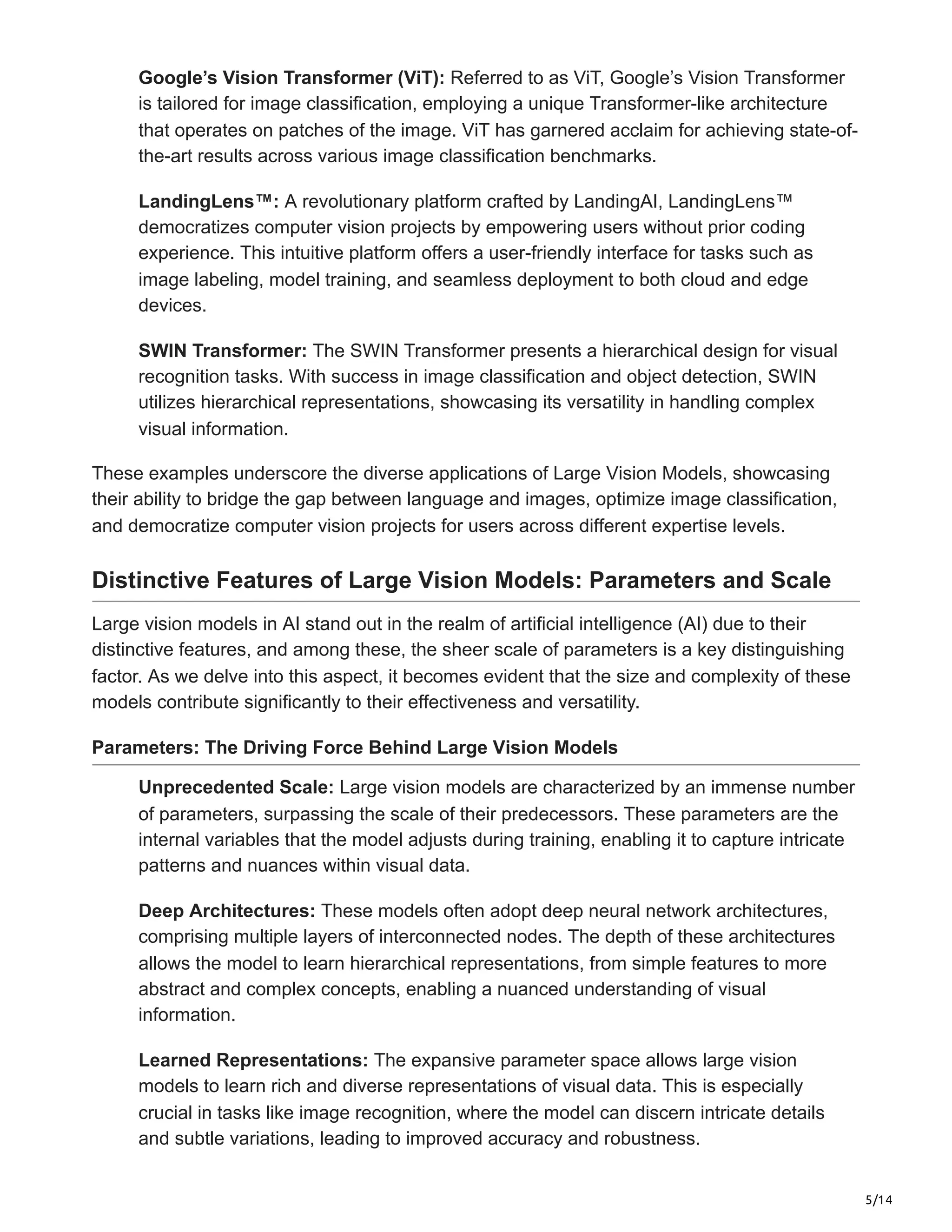 5/14
Google’s Vision Transformer (ViT): Referred to as ViT, Google’s Vision Transformer
is tailored for image classification, employing a unique Transformer-like architecture
that operates on patches of the image. ViT has garnered acclaim for achieving state-of-
the-art results across various image classification benchmarks.
LandingLens™: A revolutionary platform crafted by LandingAI, LandingLens™
democratizes computer vision projects by empowering users without prior coding
experience. This intuitive platform offers a user-friendly interface for tasks such as
image labeling, model training, and seamless deployment to both cloud and edge
devices.
SWIN Transformer: The SWIN Transformer presents a hierarchical design for visual
recognition tasks. With success in image classification and object detection, SWIN
utilizes hierarchical representations, showcasing its versatility in handling complex
visual information.
These examples underscore the diverse applications of Large Vision Models, showcasing
their ability to bridge the gap between language and images, optimize image classification,
and democratize computer vision projects for users across different expertise levels.
Distinctive Features of Large Vision Models: Parameters and Scale
Large vision models in AI stand out in the realm of artificial intelligence (AI) due to their
distinctive features, and among these, the sheer scale of parameters is a key distinguishing
factor. As we delve into this aspect, it becomes evident that the size and complexity of these
models contribute significantly to their effectiveness and versatility.
Parameters: The Driving Force Behind Large Vision Models
Unprecedented Scale: Large vision models are characterized by an immense number
of parameters, surpassing the scale of their predecessors. These parameters are the
internal variables that the model adjusts during training, enabling it to capture intricate
patterns and nuances within visual data.
Deep Architectures: These models often adopt deep neural network architectures,
comprising multiple layers of interconnected nodes. The depth of these architectures
allows the model to learn hierarchical representations, from simple features to more
abstract and complex concepts, enabling a nuanced understanding of visual
information.
Learned Representations: The expansive parameter space allows large vision
models to learn rich and diverse representations of visual data. This is especially
crucial in tasks like image recognition, where the model can discern intricate details
and subtle variations, leading to improved accuracy and robustness.
 