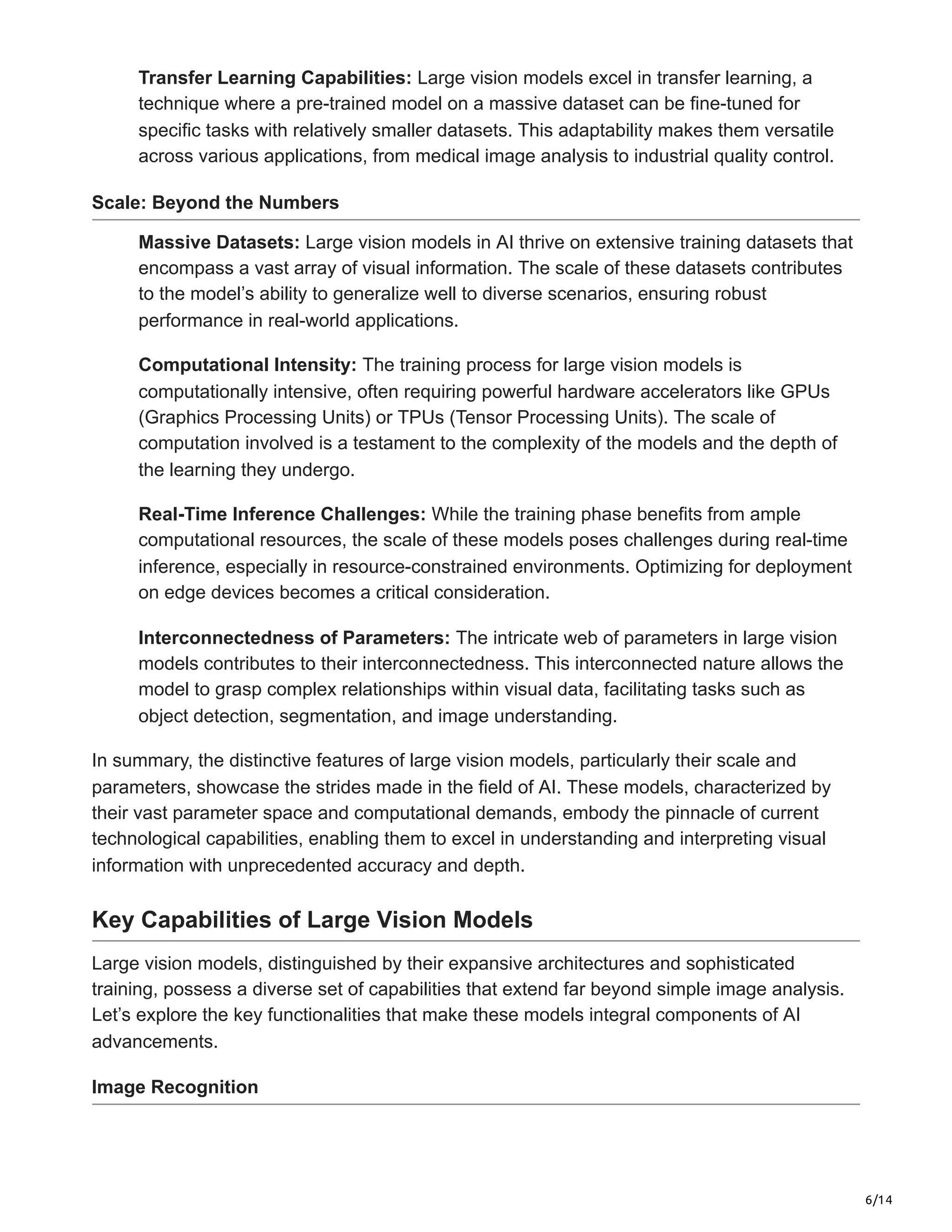 6/14
Transfer Learning Capabilities: Large vision models excel in transfer learning, a
technique where a pre-trained model on a massive dataset can be fine-tuned for
specific tasks with relatively smaller datasets. This adaptability makes them versatile
across various applications, from medical image analysis to industrial quality control.
Scale: Beyond the Numbers
Massive Datasets: Large vision models in AI thrive on extensive training datasets that
encompass a vast array of visual information. The scale of these datasets contributes
to the model’s ability to generalize well to diverse scenarios, ensuring robust
performance in real-world applications.
Computational Intensity: The training process for large vision models is
computationally intensive, often requiring powerful hardware accelerators like GPUs
(Graphics Processing Units) or TPUs (Tensor Processing Units). The scale of
computation involved is a testament to the complexity of the models and the depth of
the learning they undergo.
Real-Time Inference Challenges: While the training phase benefits from ample
computational resources, the scale of these models poses challenges during real-time
inference, especially in resource-constrained environments. Optimizing for deployment
on edge devices becomes a critical consideration.
Interconnectedness of Parameters: The intricate web of parameters in large vision
models contributes to their interconnectedness. This interconnected nature allows the
model to grasp complex relationships within visual data, facilitating tasks such as
object detection, segmentation, and image understanding.
In summary, the distinctive features of large vision models, particularly their scale and
parameters, showcase the strides made in the field of AI. These models, characterized by
their vast parameter space and computational demands, embody the pinnacle of current
technological capabilities, enabling them to excel in understanding and interpreting visual
information with unprecedented accuracy and depth.
Key Capabilities of Large Vision Models
Large vision models, distinguished by their expansive architectures and sophisticated
training, possess a diverse set of capabilities that extend far beyond simple image analysis.
Let’s explore the key functionalities that make these models integral components of AI
advancements.
Image Recognition
 