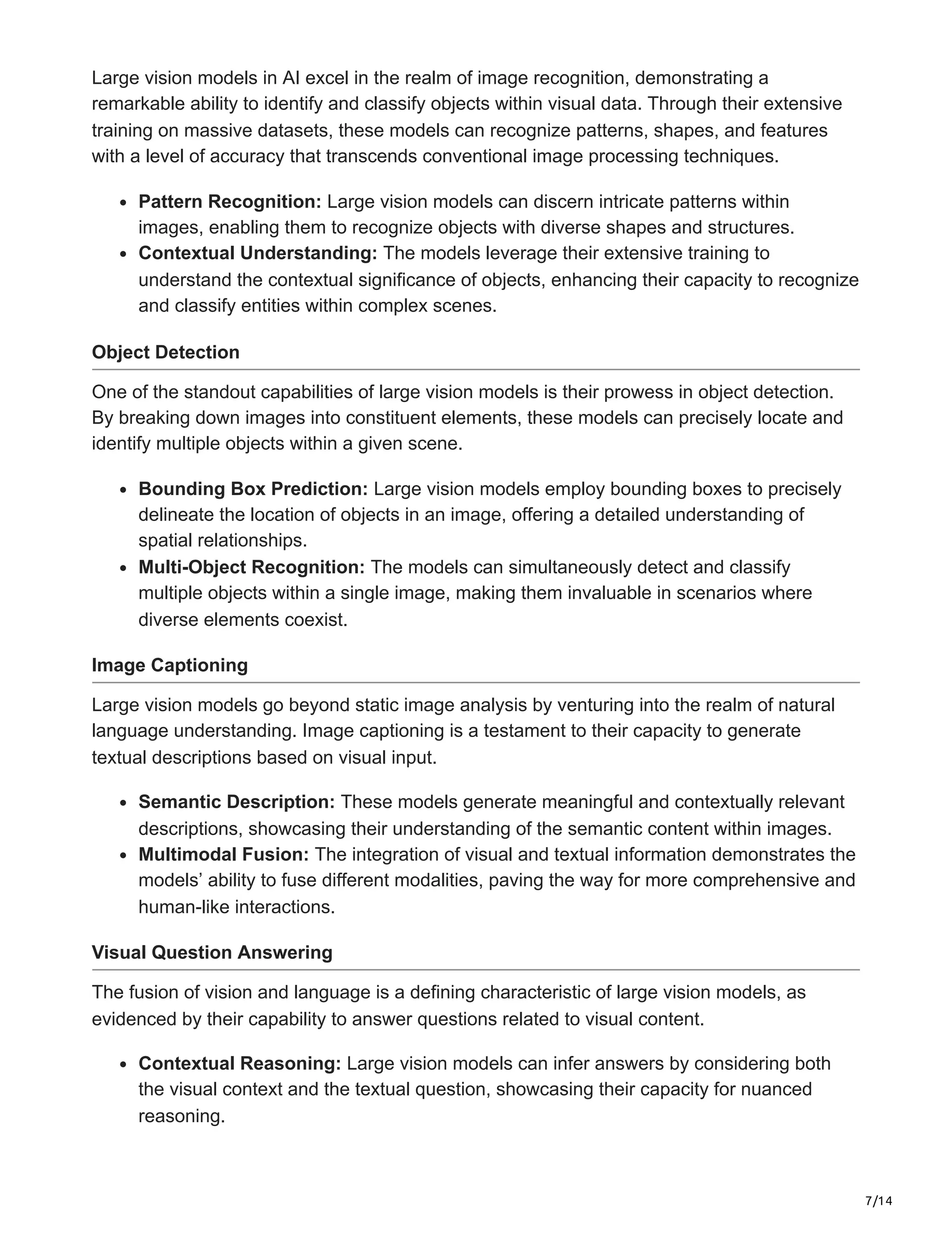 7/14
Large vision models in AI excel in the realm of image recognition, demonstrating a
remarkable ability to identify and classify objects within visual data. Through their extensive
training on massive datasets, these models can recognize patterns, shapes, and features
with a level of accuracy that transcends conventional image processing techniques.
Pattern Recognition: Large vision models can discern intricate patterns within
images, enabling them to recognize objects with diverse shapes and structures.
Contextual Understanding: The models leverage their extensive training to
understand the contextual significance of objects, enhancing their capacity to recognize
and classify entities within complex scenes.
Object Detection
One of the standout capabilities of large vision models is their prowess in object detection.
By breaking down images into constituent elements, these models can precisely locate and
identify multiple objects within a given scene.
Bounding Box Prediction: Large vision models employ bounding boxes to precisely
delineate the location of objects in an image, offering a detailed understanding of
spatial relationships.
Multi-Object Recognition: The models can simultaneously detect and classify
multiple objects within a single image, making them invaluable in scenarios where
diverse elements coexist.
Image Captioning
Large vision models go beyond static image analysis by venturing into the realm of natural
language understanding. Image captioning is a testament to their capacity to generate
textual descriptions based on visual input.
Semantic Description: These models generate meaningful and contextually relevant
descriptions, showcasing their understanding of the semantic content within images.
Multimodal Fusion: The integration of visual and textual information demonstrates the
models’ ability to fuse different modalities, paving the way for more comprehensive and
human-like interactions.
Visual Question Answering
The fusion of vision and language is a defining characteristic of large vision models, as
evidenced by their capability to answer questions related to visual content.
Contextual Reasoning: Large vision models can infer answers by considering both
the visual context and the textual question, showcasing their capacity for nuanced
reasoning.
 