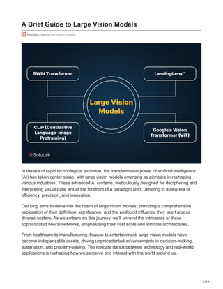 1/14
A Brief Guide to Large Vision Models
solulab.com/large-vision-models
In the era of rapid technological evolution, the transformative power of artificial intelligence
(AI) has taken center stage, with large vision models emerging as pioneers in reshaping
various industries. These advanced AI systems, meticulously designed for deciphering and
interpreting visual data, are at the forefront of a paradigm shift, ushering in a new era of
efficiency, precision, and innovation.
Our blog aims to delve into the realm of large vision models, providing a comprehensive
exploration of their definition, significance, and the profound influence they exert across
diverse sectors. As we embark on this journey, we’ll unravel the intricacies of these
sophisticated neural networks, emphasizing their vast scale and intricate architectures.
From healthcare to manufacturing, finance to entertainment, large vision models have
become indispensable assets, driving unprecedented advancements in decision-making,
automation, and problem-solving. The intricate dance between technology and real-world
applications is reshaping how we perceive and interact with the world around us.
 