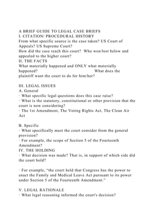 A BRIEF GUIDE TO LEGAL CASE BRIEFS
I. CITATION/ PROCEDURAL HISTORY
From what specific source is the case taken? US Court of
Appeals? US Supreme Court?
How did the case reach this court? Who won/lost below and
appealed to the higher court?
II. THE FACTS
What materially happened and ONLY what materially
happened? What does the
plaintiff want the court to do for him/her?
III. LEGAL ISSUES
A. General
· What specific legal questions does this case raise?
· What is the statutory, constitutional or other provision that the
court is now considering?
· The 1st Amendment, The Voting Rights Act, The Clean Air
Act
B. Specific
· What specifically must the court consider from the general
provision?
· For example, the scope of Section 5 of the Fourteenth
Amendment?
IV. THE HOLDING
· What decision was made? That is, in support of which side did
the court hold?
· For example, “the court held that Congress has the power to
enact the Family and Medical Leave Act pursuant to its power
under Section 5 of the Fourteenth Amendment.”
V. LEGAL RATIONALE
· What legal reasoning informed the court's decision?
 