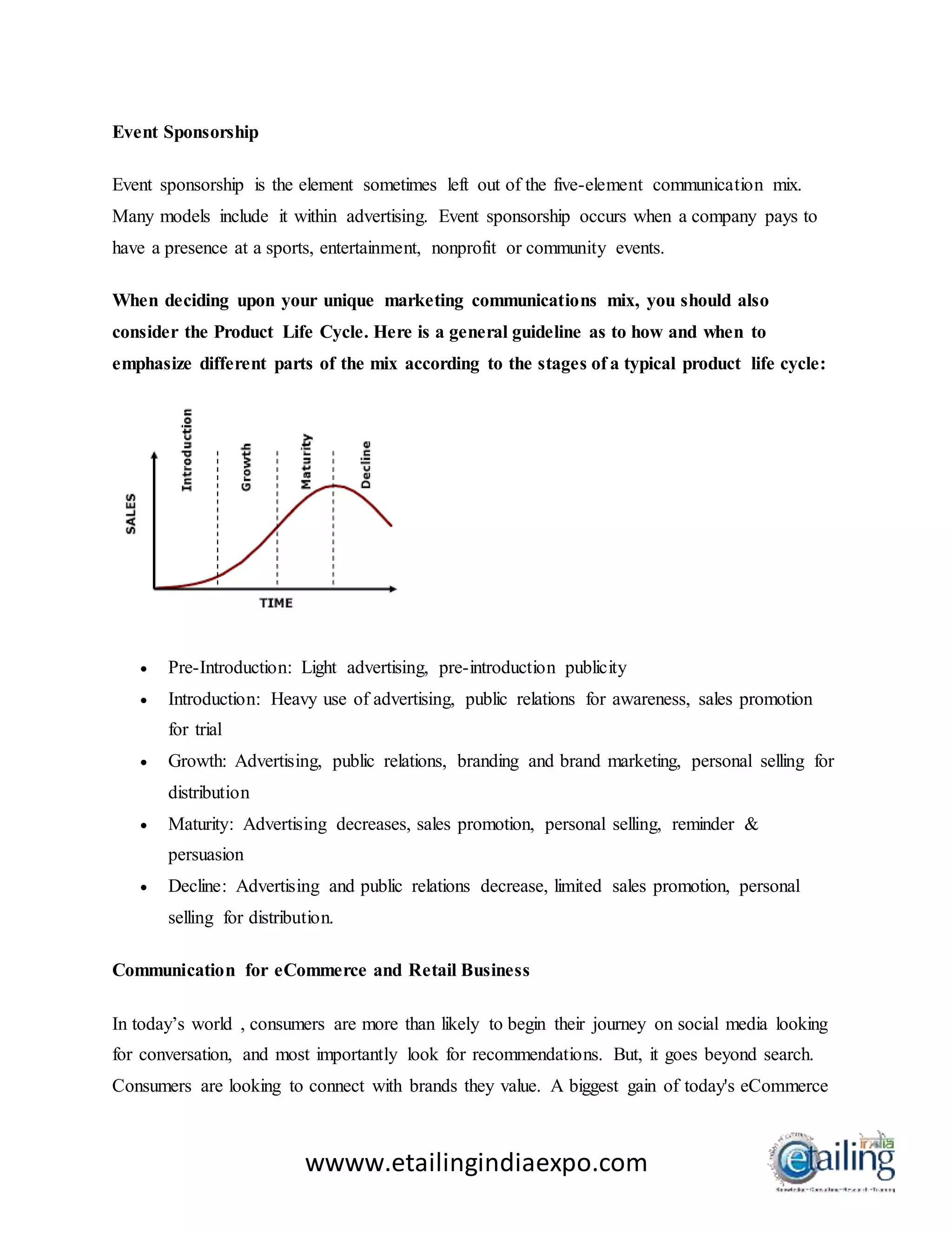 wwww.etailingindiaexpo.com
Event Sponsorship
Event sponsorship is the element sometimes left out of the five-element communication mix.
Many models include it within advertising. Event sponsorship occurs when a company pays to
have a presence at a sports, entertainment, nonprofit or community events.
When deciding upon your unique marketing communications mix, you should also
consider the Product Life Cycle. Here is a general guideline as to how and when to
emphasize different parts of the mix according to the stages of a typical product life cycle:
 Pre-Introduction: Light advertising, pre-introduction publicity
 Introduction: Heavy use of advertising, public relations for awareness, sales promotion
for trial
 Growth: Advertising, public relations, branding and brand marketing, personal selling for
distribution
 Maturity: Advertising decreases, sales promotion, personal selling, reminder &
persuasion
 Decline: Advertising and public relations decrease, limited sales promotion, personal
selling for distribution.
Communication for eCommerce and Retail Business
In today’s world , consumers are more than likely to begin their journey on social media looking
for conversation, and most importantly look for recommendations. But, it goes beyond search.
Consumers are looking to connect with brands they value. A biggest gain of today's eCommerce
 