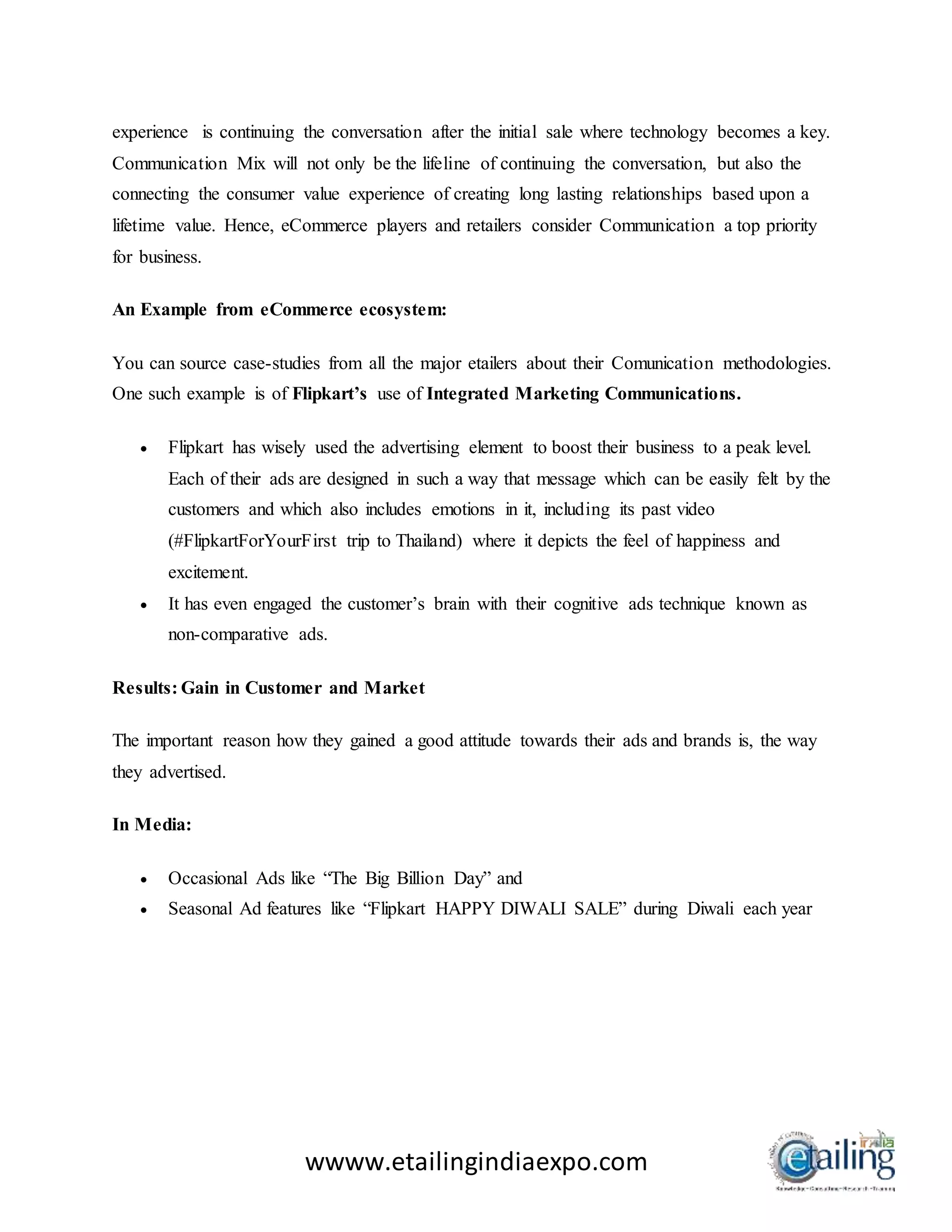 wwww.etailingindiaexpo.com
experience is continuing the conversation after the initial sale where technology becomes a key.
Communication Mix will not only be the lifeline of continuing the conversation, but also the
connecting the consumer value experience of creating long lasting relationships based upon a
lifetime value. Hence, eCommerce players and retailers consider Communication a top priority
for business.
An Example from eCommerce ecosystem:
You can source case-studies from all the major etailers about their Comunication methodologies.
One such example is of Flipkart’s use of Integrated Marketing Communications.
 Flipkart has wisely used the advertising element to boost their business to a peak level.
Each of their ads are designed in such a way that message which can be easily felt by the
customers and which also includes emotions in it, including its past video
(#FlipkartForYourFirst trip to Thailand) where it depicts the feel of happiness and
excitement.
 It has even engaged the customer’s brain with their cognitive ads technique known as
non-comparative ads.
Results: Gain in Customer and Market
The important reason how they gained a good attitude towards their ads and brands is, the way
they advertised.
In Media:
 Occasional Ads like “The Big Billion Day” and
 Seasonal Ad features like “Flipkart HAPPY DIWALI SALE” during Diwali each year
 