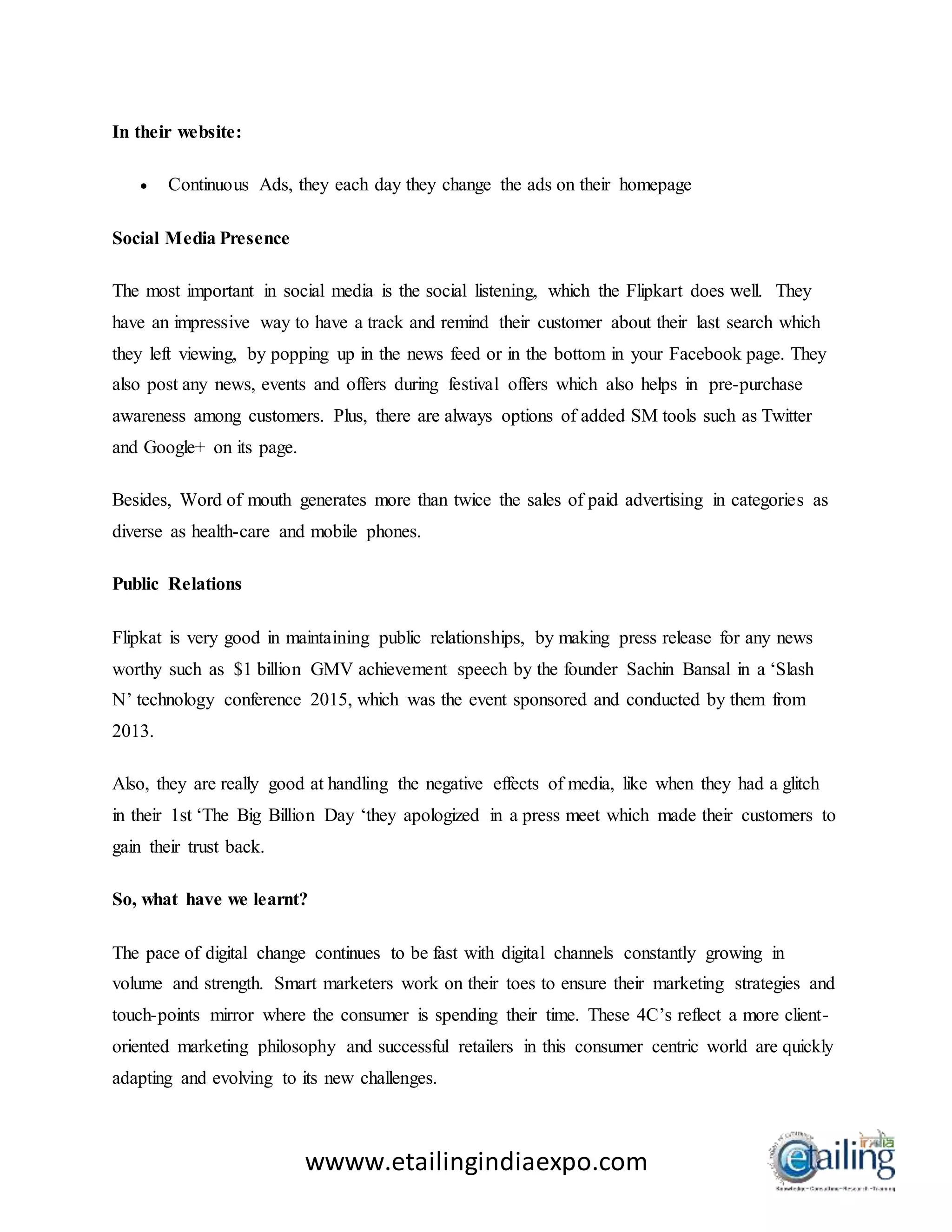 wwww.etailingindiaexpo.com
In their website:
 Continuous Ads, they each day they change the ads on their homepage
Social Media Presence
The most important in social media is the social listening, which the Flipkart does well. They
have an impressive way to have a track and remind their customer about their last search which
they left viewing, by popping up in the news feed or in the bottom in your Facebook page. They
also post any news, events and offers during festival offers which also helps in pre-purchase
awareness among customers. Plus, there are always options of added SM tools such as Twitter
and Google+ on its page.
Besides, Word of mouth generates more than twice the sales of paid advertising in categories as
diverse as health-care and mobile phones.
Public Relations
Flipkat is very good in maintaining public relationships, by making press release for any news
worthy such as $1 billion GMV achievement speech by the founder Sachin Bansal in a ‘Slash
N’ technology conference 2015, which was the event sponsored and conducted by them from
2013.
Also, they are really good at handling the negative effects of media, like when they had a glitch
in their 1st ‘The Big Billion Day ‘they apologized in a press meet which made their customers to
gain their trust back.
So, what have we learnt?
The pace of digital change continues to be fast with digital channels constantly growing in
volume and strength. Smart marketers work on their toes to ensure their marketing strategies and
touch-points mirror where the consumer is spending their time. These 4C’s reflect a more client-
oriented marketing philosophy and successful retailers in this consumer centric world are quickly
adapting and evolving to its new challenges.
 