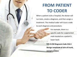 FROM PATIENT 
TO CODER 
When a patient visits a hospital, the doctor will 
run tests, create a diagnosis, and then assign a 
treatment. The medical coder will issue a code 
to each diagnosis and procedure. 
For example, there is a 
specific code for a pigmented 
mole located on a patient’s 
lower back: 
ICD-9-CM Diagnosis Code 216.5 
Benign neoplasm of skin of trunk, 
except scrotum 
 