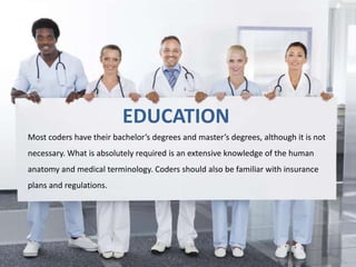 EDUCATION 
Most coders have their bachelor’s degrees and master’s degrees, although it is not 
necessary. What is absolutely required is an extensive knowledge of the human 
anatomy and medical terminology. Coders should also be familiar with insurance 
plans and regulations. 
 