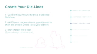1 - Can be tricky if your artwork is a raterized
ﬁle/photo
2 - A 0.5 point magenta line is typically used to
show the printers where to cut your artwork
3 - Don’t forget the bleed!
(if your design requires one)
E X A M P L E D I E - L I N E S
Create Your Die-Lines
– D E S I G N & I L L U S T R A T I O N
– V E C T O R I Z E / P R E P A R A T I O N
– C R E A T E Y O U R D I E - L I N E S
– S E N D T O T H E P R I N T E R S
– S H A R E Y O U R D E S I G N
– R E V I E W
 