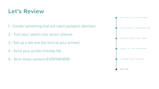 Let’s Review
1 - Create something that will catch people’s attention
2 - Turn your sketch into vector artwork
3 - Set up a die line (be kind to your printer)
4 - Send your printer-friendly ﬁle
5 - Stick those suckers EVERYWHERE
– D E S I G N & I L L U S T R A T I O N
– V E C T O R I Z E / P R E P A R A T I O N
– C R E A T E Y O U R D I E - L I N E S
– S E N D T O T H E P R I N T E R S
– S H A R E Y O U R D E S I G N
– R E V I E W
 
