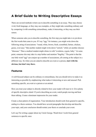 A Brief Guide to Writing Descriptive Essays

There are several methods writers use to describe something in an essay. They may choose
vivid, fresh language, or they may use examples, or they might take something ordinary and
by comparing it with something extraordinary, make it interesting, or they may use their
senses.

When someone asks you to describe something, the first step you might take is to jot down
the first words that come to you. If I say "egg," for instance, you might write down the
following string of associations: "round, white, brown, fresh, scrambled, farmer, chicken,
goose, over-easy." But another student might write down "ostrich," while yet another chooses
"dinosaur." Then a medical student might chime in with "ovulation, zygote, baby." At some
point, someone else may take it a step further and mention "fragility." The point is that the
one little word "egg" can conjure up a number of associations, all coming at the subject in a
different way. So when you are asked to describe an event or a person, start with the
obvious, but don't stay there.


Features

A well-focused subject can be ordinary or extraordinary, but you should strive to make it as
interesting as possible by emphasizing what makes it interesting or new and unusual. Pick
something specific, an event or a person or an animal.

How you treat your subject is directly related to how your reader will react to it. Give plenty
of specific descriptive detail. If you're describing an event, watch people moving and hear
them talking. Create a dominant impression for your reader.

Create a clear pattern of organization. Your introduction should work from general to specific,
ending in a thesis sentence. You should have several paragraphs that develop and describe
your topic, and your conclusion should restate your thesis or conclude your event.

Let's say I'm writing a paper about my Uncle George. Watch how I work from general
sentences to specific ones:
 