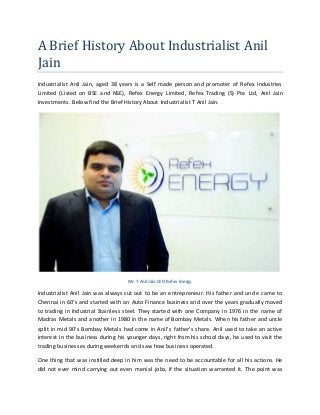 A Brief History About Industrialist Anil
Jain
Industrialist Anil Jain, aged 38 years is a Self made person and promoter of Refex Industries
Limited (Listed on BSE and NSE), Refex Energy Limited, Refex Trading (S) Pte Ltd, Anil Jain
Investments. Below find the Brief History About Industrialist T Anil Jain.
Mr. T Anil Jain CEO Refex Energy
Industrialist Anil Jain was always cut out to be an entrepreneur. His father and uncle came to
Chennai in 60’s and started with an Auto Finance business and over the years gradually moved
to trading in Industrial Stainless steel. They started with one Company in 1976 in the name of
Madras Metals and another in 1980 in the name of Bombay Metals. When his father and uncle
split in mid 90’s Bombay Metals had come in Anil’s father’s share. Anil used to take an active
interest in the business during his younger days, right from his school days, he used to visit the
trading businesses during weekends and saw how business operated.
One thing that was instilled deep in him was the need to be accountable for all his actions. He
did not ever mind carrying out even menial jobs, if the situation warranted it. The point was
 