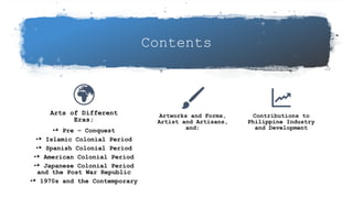 Contents
Arts of Different
Eras;
•* Pre – Conquest
•* Islamic Colonial Period
•* Spanish Colonial Period
•* American Colonial Period
•* Japanese Colonial Period
and the Post War Republic
•* 1970s and the Contemporary
Artworks and Forms,
Artist and Artisans,
and;
Contributions to
Philippine Industry
and Development
 