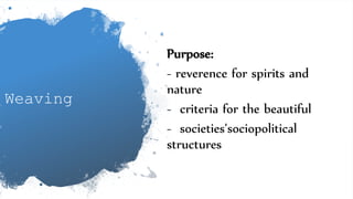 Weaving
Purpose:
- reverence for spirits and
nature
- criteria for the beautiful
- societies’sociopolitical
structures
 