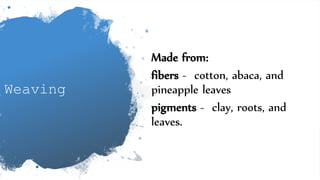 Weaving
Made from:
fibers - cotton, abaca, and
pineapple leaves
pigments - clay, roots, and
leaves.
 
