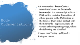 Body
Ordamentations
• A manuscript - Boxer Codex -
sometimes known as the Manila
Manuscript, is a manuscript written c.
1590, which contains illustrations of
ethnic groups in the Philippines at
the time of their initial contact with
the Spaniards - representations of
various ethnolinguistic groups, where
the following are classified:
Upper class Tagalog - gold jewelry
Visayans - tattoo
 