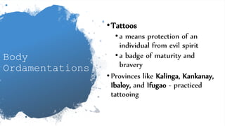 Body
Ordamentations
•Tattoos
•a means protection of an
individual from evil spirit
•a badge of maturity and
bravery
•Provinces like Kalinga, Kankanay,
Ibaloy, and Ifugao - practiced
tattooing
 