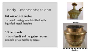 Body Ordamentations
lost wax or cire perdue
- metal casting, moulds filled with
liquefied metal, hardens
• Other vessels
- brass kendi and the gadur, status
symbols or as heirloom pieces
Gadur
Kendi
 