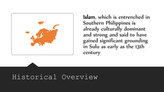 Historical Overview
Islam, which is entrenched in
Southern Philippines is
already culturally dominant
and strong and said to have
gained significant grounding
in Sulu as early as the 13th
century
 