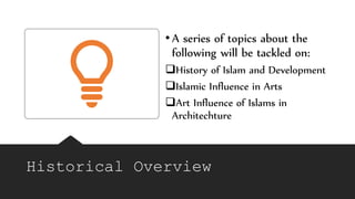Historical Overview
•A series of topics about the
following will be tackled on:
History of Islam and Development
Islamic Influence in Arts
Art Influence of Islams in
Architechture
 