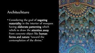 Architechture
• Considering the goal of negating
materiality in the interior of mosques
having elaborate patterning which
reliefs to draw the attention away
from concrete object like human
forms and nature “toward the
contemplation of the divine.”
 