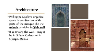 Architecture
• Philippine Muslims organize
space in architecture with
parts of the mosque like the
mihrab or niche & Qibla wall
• It is toward the west - may it
be in Sultan Kudarat or in
Quiapo, Manila
 