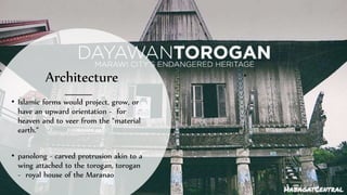Architecture
• Islamic forms would project, grow, or
have an upward orientation - for
heaven and to veer from the “material
earth.”
• panolong - carved protrusion akin to a
wing attached to the torogan, torogan
- royal house of the Maranao
 