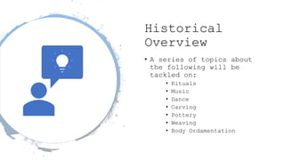 Historical
Overview
• A series of topics about
the following will be
tackled on:
• Rituals
• Music
• Dance
• Carving
• Pottery
• Weaving
• Body Ordamentation
 