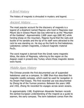 A Brief History
The history of magnets is shrouded in mystery and legend.
Ancient History
The most popular account for the discovery of magnets is a
legend of a shepherd named Magnes who lived in Magnesia near
Mount Ida in Greece Mount Ida was referred to as the "Mountain
of the Goddess". Approximately 2,600 years ago (600 BC) while
herding sheep on the mountain, Magnes found that the nails and
buckle of his sandals and the tip of his staff were attracted to the
rock he was standing on. He dug up the Earth to find lodestones.
Lodestones contain magnetite, a natural magnetic material
Fe3O4.
The word magnet is derived from the Greek name magnetis
lithos, the stone of Magnesia, referring to the region on the
Aegean coast in present-day Turkey where these magnetic stones
were found.
Middle Ages History
The Chinese provide the first documented use of suspended
lodestones used as a compass. In 1088 Shen Kuo described the
magnetic needle compass, which could be used for navigation in
his Dream Pool Essays. The first recorded use was documented
by Zheng He of the Yunnan province. Between the years 1405
and 1433, Zheng He recorded his voyages across seven oceans.
In approximately 1180, Englishman Alexander Neckam records
the earliest European understanding of the magnet as a guide to
seamen, the early compass. The term lodestone comes from the
 