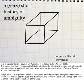 a (very) short
   history of
   ambiguity




                                                                jeremy.yuille.info
                                                                @overlobe
this is a presentation I gave at UX Australia, in Melbourne, late August 2010.
The aim of this short (10 minute) talk is to introduce the idea that there are multiple ways to
look at ambiguity, and to demonstrate what some design implications of these different
approaches might be.

image note: this diagram of a cube is often used when referring to ambiguity. If you look at
the image, you can see the cube ‘ﬂip’ backwards and forwards.. such that the top right corner
is either on the front or the back of the cube.
 