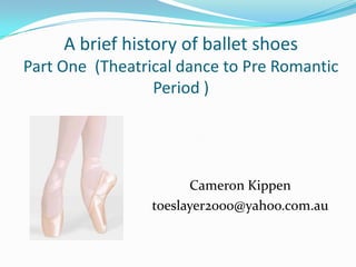 A brief history of ballet shoes
Part One (Theatrical dance to Pre Romantic
Period )
Cameron Kippen
toeslayer2000@yahoo.com.au
 