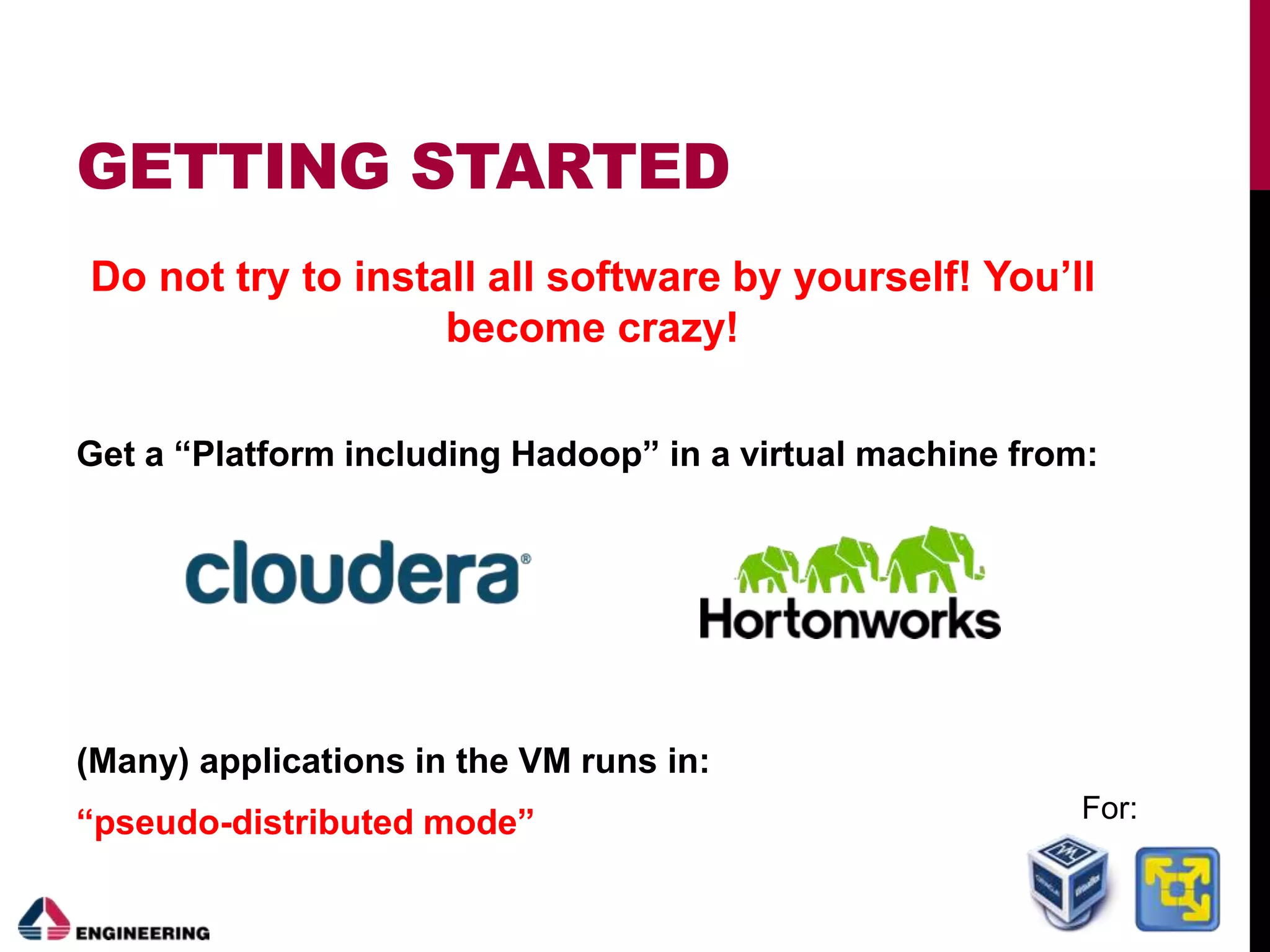 GETTING STARTED
Do not try to install all software by yourself! You’ll
become crazy!
Get a “Platform including Hadoop” in a virtual machine from:
(Many) applications in the VM runs in:
“pseudo-distributed mode” For:
 