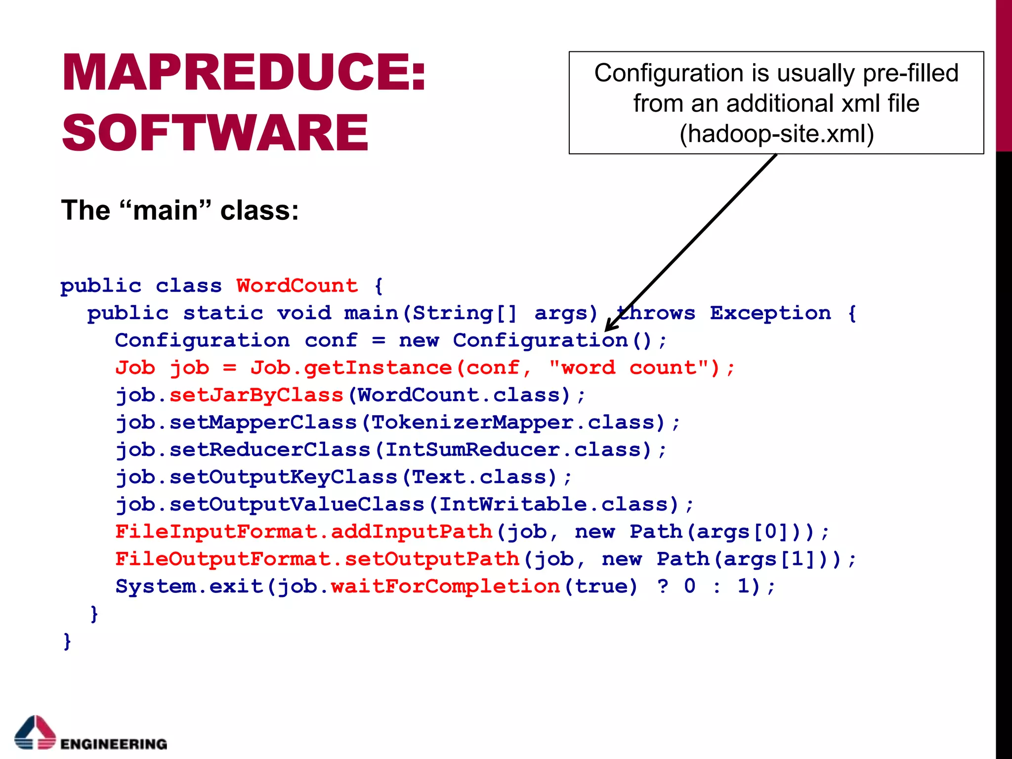 MAPREDUCE:
SOFTWARE
The “main” class:
public class WordCount {
public static void main(String[] args) throws Exception {
Configuration conf = new Configuration();
Job job = Job.getInstance(conf, "word count");
job.setJarByClass(WordCount.class);
job.setMapperClass(TokenizerMapper.class);
job.setReducerClass(IntSumReducer.class);
job.setOutputKeyClass(Text.class);
job.setOutputValueClass(IntWritable.class);
FileInputFormat.addInputPath(job, new Path(args[0]));
FileOutputFormat.setOutputPath(job, new Path(args[1]));
System.exit(job.waitForCompletion(true) ? 0 : 1);
}
}
Configuration is usually pre-filled
from an additional xml file
(hadoop-site.xml)
 