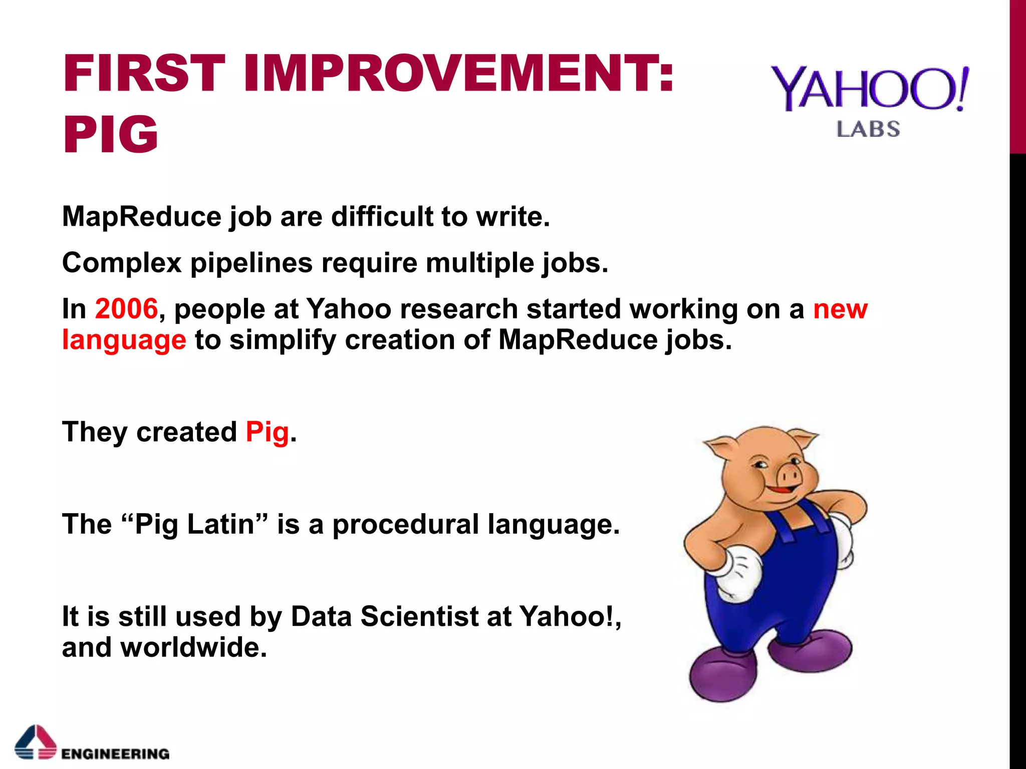 FIRST IMPROVEMENT:
PIG
MapReduce job are difficult to write.
Complex pipelines require multiple jobs.
In 2006, people at Yahoo research started working on a new
language to simplify creation of MapReduce jobs.
They created Pig.
The “Pig Latin” is a procedural language.
It is still used by Data Scientist at Yahoo!,
and worldwide.
 