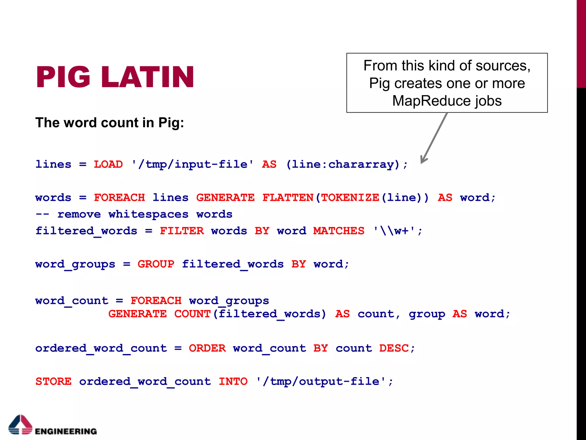 PIG LATIN
The word count in Pig:
lines = LOAD '/tmp/input-file' AS (line:chararray);
words = FOREACH lines GENERATE FLATTEN(TOKENIZE(line)) AS word;
-- remove whitespaces words
filtered_words = FILTER words BY word MATCHES 'w+';
word_groups = GROUP filtered_words BY word;
word_count = FOREACH word_groups
GENERATE COUNT(filtered_words) AS count, group AS word;
ordered_word_count = ORDER word_count BY count DESC;
STORE ordered_word_count INTO '/tmp/output-file';
From this kind of sources,
Pig creates one or more
MapReduce jobs
 