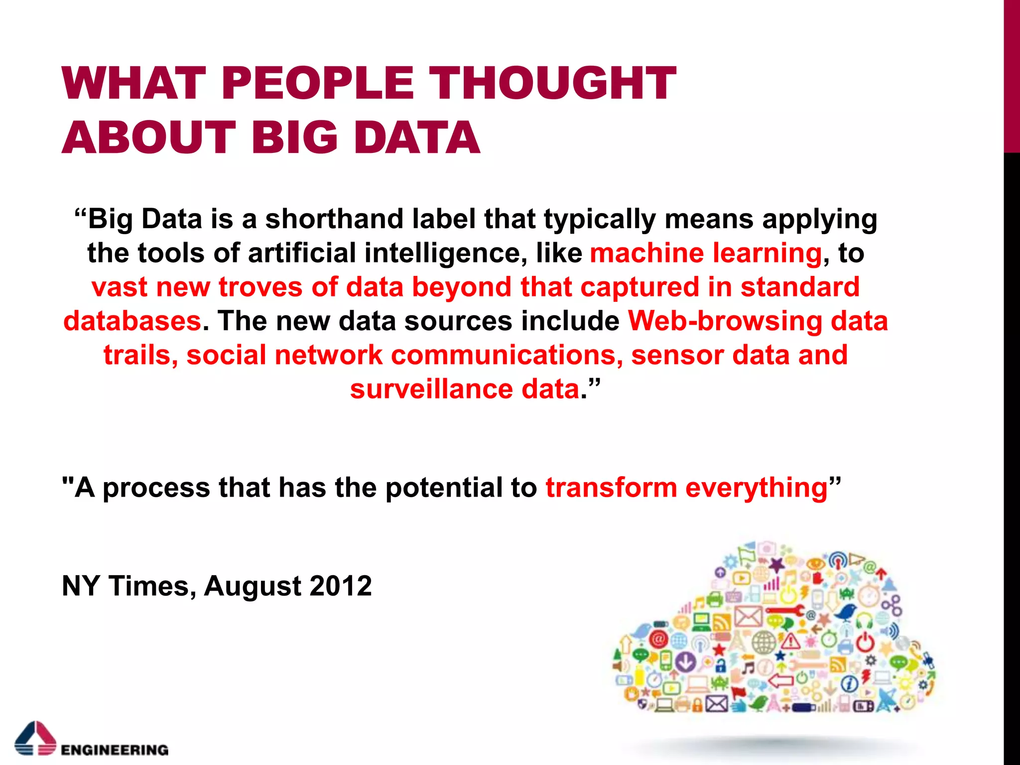 WHAT PEOPLE THOUGHT
ABOUT BIG DATA
“Big Data is a shorthand label that typically means applying
the tools of artificial intelligence, like machine learning, to
vast new troves of data beyond that captured in standard
databases. The new data sources include Web-browsing data
trails, social network communications, sensor data and
surveillance data.”
"A process that has the potential to transform everything”
NY Times, August 2012
 