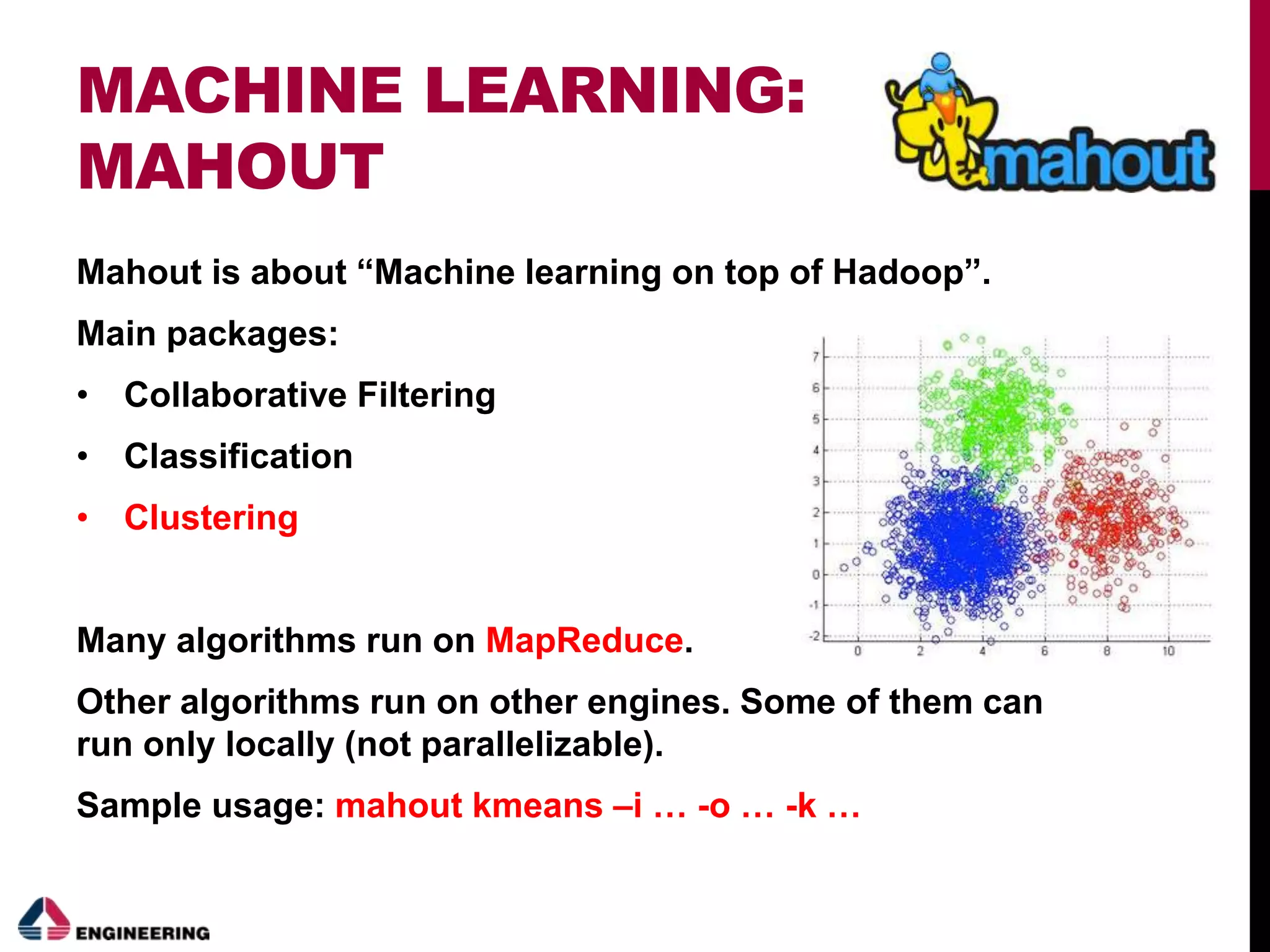 MACHINE LEARNING:
MAHOUT
Mahout is about “Machine learning on top of Hadoop”.
Main packages:
• Collaborative Filtering
• Classification
• Clustering
Many algorithms run on MapReduce.
Other algorithms run on other engines. Some of them can
run only locally (not parallelizable).
Sample usage: mahout kmeans –i … -o … -k …
 